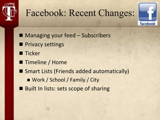 Facebook: Recent Changes:

 Managing your feed – Subscribers
 Privacy settings
 Ticker
 Timeline / Home
 Smart Lists (Friends added automatically)
      Work / School / Family / City
 Built In lists: sets scope of sharing
 