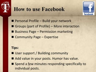 How to use Facebook
 Personal Profile – Build your network
 Groups (part of Profile) – More interaction
 Business Page – Permission marketing
 Community Page – Expertise


Tips:
 User support / Building community
 Add value in your posts. Humor has value.
 Spend a few minutes responding specifically to
  individual posts.
 