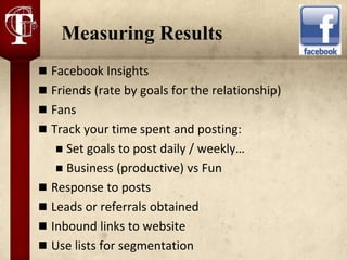 Measuring Results
 Facebook Insights
 Friends (rate by goals for the relationship)
 Fans
 Track your time spent and posting:
    Set goals to post daily / weekly…
    Business (productive) vs Fun
 Response to posts
 Leads or referrals obtained
 Inbound links to website
 Use lists for segmentation
 