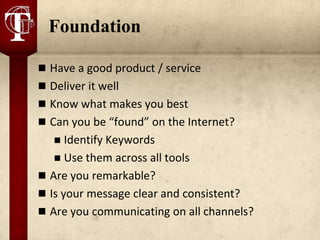 Foundation

 Have a good product / service
 Deliver it well
 Know what makes you best
 Can you be “found” on the Internet?
     Identify Keywords
    Use them across all tools
 Are you remarkable?
 Is your message clear and consistent?
 Are you communicating on all channels?
 