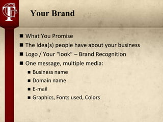 Your Brand

 What You Promise
 The Idea(s) people have about your business
 Logo / Your “look” – Brand Recognition
 One message, multiple media:
      Business name
      Domain name
      E-mail
      Graphics, Fonts used, Colors
 