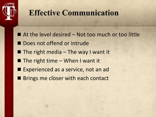 Effective Communication

 At the level desired – Not too much or too little
 Does not offend or intrude
 The right media – The way I want it
 The right time – When I want it
 Experienced as a service, not an ad
 Brings me closer with each contact
 