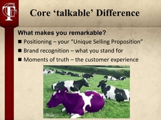 Core ‘talkable’ Difference
What makes you remarkable?
 Positioning – your “Unique Selling Proposition”
 Brand recognition – what you stand for
 Moments of truth – the customer experience
 