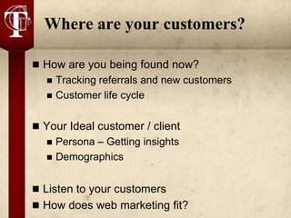 Where are your customers?

 How are you being found now?
     Tracking referrals and new customers
     Customer life cycle

 Your Ideal customer / client
     Persona – Getting insights
     Demographics


 Listen to your customers
 How does web marketing fit?
 