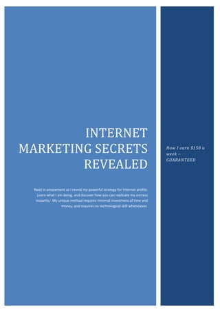 INTERNET
MARKETING SECRETS                                                            How I earn $150 a
                                                                             week –

        REVEALED
                                                                             GUARANTEED




  Read in amazement as I reveal my powerful strategy for Internet profits.
    Learn what I am doing, and discover how you can replicate my success
   instantly. My unique method requires minimal investment of time and
                   money, and requires no technological skill whatsoever.
 