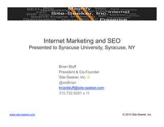 Internet Marketing and SEO
              Presented to Syracuse University, Syracuse, NY


                           Brian Bluff
                           President & Co-Founder
                           Site-Seeker, Inc. 
                           @ssiBrian
                           brianbluff@site-seeker.com
                           315.732.9281 x 11




www.site-seeker.com                                     © 2010 Site-Seeker, Inc.
 