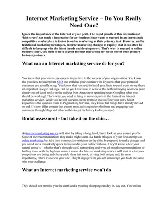 Internet Marketing Service – Do You Really Need One?<br />Ignore the importance of the Internet at your peril. The rapid growth of this international ‘high street’ has made it imperative for any business that wants to succeed in an increasingly competitive marketplace to factor in online marketing as their primary task. However, unlike traditional marketing techniques, Internet marketing changes so rapidly that it can often be difficult to keep up with the latest trends and developments. That’s why to succeed in online business today, you need to have a good Internet marketing service as one of your primary business partners. <br />What can an Internet marketing service do for you?<br />You know that your online presence is imperative to the success of your organisation. You know that you need to incorporate SEO that enriches your content with keywords that your potential customers are actually using. You know that you need to build great links to push your site up those all-important Google rankings. But do you know how to achieve this without buying countless (and already out of date) books on the subject from Amazon or spending hours Googling when you should be working? That’s why you need to bring in some experts in the form of an Internet marketing service. While you’re still working on the premise that stuffing your copy full of keywords is the quickest route to Pageranking Nirvana, they know that things have already moved on and it’s now killer content that counts most, utilising other platforms and engaging your customers through blogs and other outlets to get the binary kudos you need.<br />Brutal assessment - but take it on the chin…<br />An internet marketing service will start by taking a long, hard, brutal look at your current profile. Some of the recommendations they make might seem like harsh critiques of your first attempts at online marketing, but take their constructive criticism on the chin, be prepared to make changes and you could see a remarkably quick turnaround in your online fortunes. They’ll know where your natural arena is – whether that’s through social networking and word of mouth recommendations or battling it out with the big boys mano a mano. An Internet marketing service will look at what your competitors are doing and cherry-pick ideas that work, driving both unique and, far more importantly, return visitors to your site. They’ll engage with you and encourage you to do the same with your audience. <br />What an Internet marketing service won’t do<br />They should not promise you the earth and a groaning shopping cart day in, day out. Your online profile should be something that you’re in for the long haul, not just a flash in the pan boost that quickly drains away into nothing. They’ll show you how important it is to keep your content fresh through article submissions, PPC and long tail planning that keeps the diversion signs towards your site in place. They won’t do everything for you, either. Realise from day one that working with an internet marketing service is a two way process. They may know more than you about marketing online, but you know your business and your plans for the future. Where do you want your business to go? More international or homegrown trade? Is your product or service aimed at other trades or at the general public? By giving your Internet marketing service the answers to these questions, they can then take that mission statement and turn it into an online marketing operation that ticks all your boxes, and those of your audience. It may be the right time to advance into a social media campaign or simply refresh what you already have. It is this expertise that an internet marketing services can bring to the table. And it is why, if you haven’t already started talking to your ideal online business partner, you really should be. The question is, can you afford not to talk to them?<br />