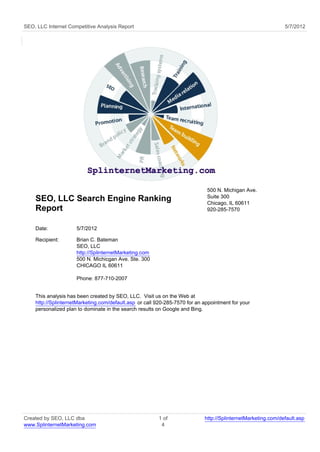 SEO, LLC Internet Competitive Analysis Report                                                                 5/7/2012




                                                                             500 N. Michigan Ave.
                                                                             Suite 300
    SEO, LLC Search Engine Ranking                                           Chicago, IL 60611
    Report                                                                   920-285-7570


    Date:            5/7/2012

    Recipient:       Brian C. Bateman
                     SEO, LLC
                     http://SplinternetMarketing.com
                     500 N. Michicgan Ave. Ste. 300
                     CHICAGO IL 60611

                     Phone: 877-710-2007


    This analysis has been created by SEO, LLC. Visit us on the Web at
    http://SplinternetMarketing.com/default.asp or call 920-285-7570 for an appointment for your
    personalized plan to dominate in the search results on Google and Bing.




Created by SEO, LLC dba                                 1 of                http://SplinternetMarketing.com/default.asp
www.SplinternetMarketing.com                             4
 