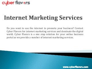 Do you want to use the internet to promote your business? Contact
Cyber Flavors for internet marketing services and dominate the digital
world. Cyber Flavors is a one stop solution for your online business
portal as we provide a number of internet marketing services.
www.cyberflavors.com
 
