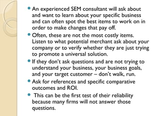 An experienced SEM consultant will ask about
and want to learn about your specific business
and can often spot the best items to work on in
order to make changes that pay off. 
Often, these are not the most costly items. 
Listen to what potential merchant ask about your
company or to verify whether they are just trying
to promote a universal solution.  
If they don’t ask questions and are not trying to
understand your business, your business goals,
and your target customer – don’t walk, run. 
Ask for references and specific comparative
outcomes and ROI. 
 This can be the first test of their reliability
because many firms will not answer those
questions.
 