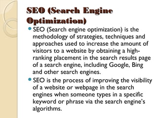 SEO (Search EngineSEO (Search Engine
Optimization)Optimization)  
SEO (Search engine optimization) is the
methodology of strategies, techniques and
approaches used to increase the amount of
visitors to a website by obtaining a high-
ranking placement in the search results page
of a search engine, including Google, Bing
and other search engines. 
SEO is the process of improving the visibility
of a website or webpage in the search
engines when someone types in a specific
keyword or phrase via the search engine’s
algorithms.
 