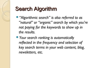 Search AlgorithmSearch Algorithm
“Algorithmic search” is also referred to as
“natural” or “organic” search by which you’re
not paying for the keywords to show up in
the results.
Your search ranking is automatically
reflected in the frequency and selection of
key search terms in your web content, blog,
newsletters, etc.
 