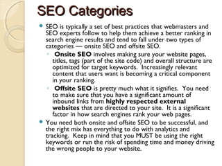 SEO CategoriesSEO Categories
 SEO is typically a set of best practices that webmasters and
SEO experts follow to help them achieve a better ranking in
search engine results and tend to fall under two types of
categories — onsite SEO and offsite SEO.
◦  Onsite SEO involves making sure your website pages,
titles, tags (part of the site code) and overall structure are
optimized for target keywords.  Increasingly relevant
content that users want is becoming a critical component
in your ranking.
◦  Offsite SEO is pretty much what it signifies.  You need
to make sure that you have a significant amount of
inbound links from highly respected external
websites that are directed to your site.  It is a significant
factor in how search engines rank your web pages.
 You need both onsite and offsite SEO to be successful, and
the right mix has everything to do with analytics and
tracking.  Keep in mind that you MUST be using the right
keywords or run the risk of spending time and money driving
the wrong people to your website.
 