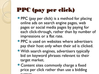 PPC (pay per click)PPC (pay per click)  
PPC (pay per click) is a method for placing
online ads on search engine pages, web
pages or social media pages by paying for
each click-through, rather than by number of
impressions or a flat rate.  
PPC is used on websites where advertisers
pay their host only when their ad is clicked. 
With search engines, advertisers typically
bid on keyword phrases relevant to their
target market. 
Content sites commonly charge a fixed
price per click rather than use a bidding
 