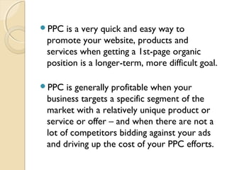 PPC is a very quick and easy way to
promote your website, products and
services when getting a 1st-page organic
position is a longer-term, more difficult goal.
 
PPC is generally profitable when your
business targets a specific segment of the
market with a relatively unique product or
service or offer – and when there are not a
lot of competitors bidding against your ads
and driving up the cost of your PPC efforts.
 
