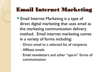 Email Internet MarketingEmail Internet Marketing
Email Internet Marketing is a type of
direct digital marketing that uses email as
the marketing communication delivery
method.  Email internet marketing comes
in a variety of forms including:
◦ Direct email to a selected list of recipients
◦ Affiliate emails
◦ Email newsletters and other “opt-in” forms of
communication
 