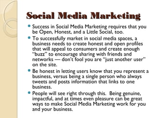 Social Media MarketingSocial Media Marketing
Success in Social Media Marketing requires that you
be Open, Honest, and a Little Social, too. 
To successfully market in social media spaces, a
business needs to create honest and open profiles
that will appeal to consumers and create enough
“buzz” to encourage sharing with friends and
networks — don’t fool you are “just another user”
on the site. 
Be honest in letting users know that you represent a
business, versus being a single person who always
tweets and posts information that links to one
business. 
People will see right through this.  Being genuine,
impactful, and at times even pleasure can be great
ways to make Social Media Marketing work for you
and your business.
 