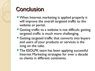 ConclusionConclusion
When Internet marketing is applied properly it
will improve the overall targeted traffic to the
website or portal.
Getting traffic to a website is not difficult; getting
targeted traffic is much more challenging.
Getting targeted traffic that converts into buyers
and users of your products or services is the
icing on the cake.
The ESOLPK team has been applying successful
Internet Marketing strategies for over a decade
to clients in different continents.
 