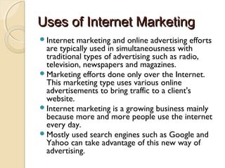Uses of Internet MarketingUses of Internet Marketing
Internet marketing and online advertising efforts
are typically used in simultaneousness with
traditional types of advertising such as radio,
television, newspapers and magazines.
Marketing efforts done only over the Internet.
This marketing type uses various online
advertisements to bring traffic to a client's
website.
Internet marketing is a growing business mainly
because more and more people use the internet
every day.
Mostly used search engines such as Google and
Yahoo can take advantage of this new way of
advertising.
 