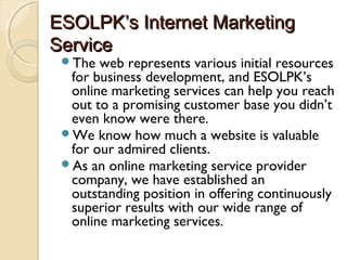ESOLPK’s Internet MarketingESOLPK’s Internet Marketing
ServiceService
The web represents various initial resources
for business development, and ESOLPK’s
online marketing services can help you reach
out to a promising customer base you didn’t
even know were there.
We know how much a website is valuable
for our admired clients.
As an online marketing service provider
company, we have established an
outstanding position in offering continuously
superior results with our wide range of
online marketing services.
 