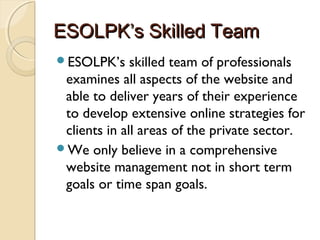 ESOLPK’s Skilled TeamESOLPK’s Skilled Team
ESOLPK’s skilled team of professionals
examines all aspects of the website and
able to deliver years of their experience
to develop extensive online strategies for
clients in all areas of the private sector.
We only believe in a comprehensive
website management not in short term
goals or time span goals.
 