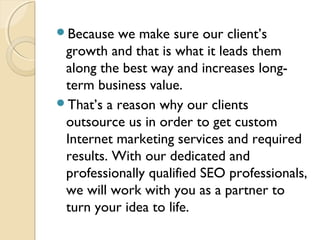 Because we make sure our client’s
growth and that is what it leads them
along the best way and increases long-
term business value.
That’s a reason why our clients
outsource us in order to get custom
Internet marketing services and required
results. With our dedicated and
professionally qualified SEO professionals,
we will work with you as a partner to
turn your idea to life.
 