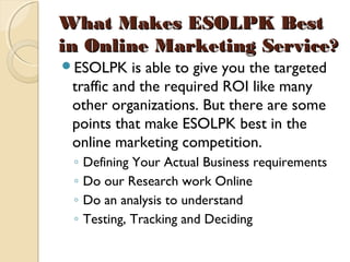 What Makes ESOLPK BestWhat Makes ESOLPK Best
in Online Marketing Service?in Online Marketing Service?
ESOLPK is able to give you the targeted
traffic and the required ROI like many
other organizations. But there are some
points that make ESOLPK best in the
online marketing competition.
◦ Defining Your Actual Business requirements
◦ Do our Research work Online
◦ Do an analysis to understand
◦ Testing, Tracking and Deciding
 