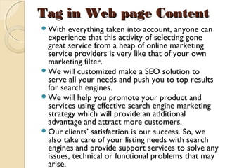 Tag in Web page ContentTag in Web page Content
With everything taken into account, anyone can
experience that this activity of selecting gone
great service from a heap of online marketing
service providers is very like that of your own
marketing filter.
We will customized make a SEO solution to
serve all your needs and push you to top results
for search engines.
We will help you promote your product and
services using effective search engine marketing
strategy which will provide an additional
advantage and attract more customers.
Our clients’ satisfaction is our success. So, we
also take care of your listing needs with search
engines and provide support services to solve any
issues, technical or functional problems that may
arise.
 