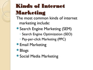 Kinds of InternetKinds of Internet
MarketingMarketing
The most common kinds of internet
marketing include:
Search Engine Marketing (SEM)
◦ Search Engine Optimization (SEO)
◦ Pay-per-click Marketing (PPC)
Email Marketing
Blogs
Social Media Marketing
 