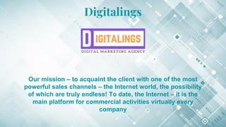 Digitalings
Our mission – to acquaint the client with one of the most
powerful sales channels – the Internet world, the possibility
of which are truly endless! To date, the Internet – it is the
main platform for commercial activities virtually every
company
 