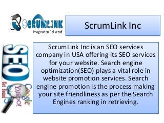ScrumLink Inc
ScrumLink Inc is an SEO services
company in USA offering its SEO services
for your website. Search engine
optimization(SEO) plays a vital role in
website promotion services. Search
engine promotion is the process making
your site friendliness as per the Search
Engines ranking in retrieving.
 