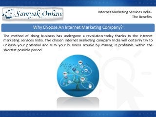Internet Marketing Services India-
The Benefits
Why Choose An Internet Marketing Company?
The method of doing business has undergone a revolution today thanks to the internet
marketing services India. The chosen internet marketing company India will certainly try to
unleash your potential and turn your business around by making it profitable within the
shortest possible period.
 