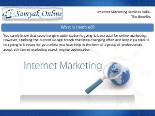 What Is Involved?
You surely know that search engine optimization is going to be crucial for online marketing.
However, studying the current Google trends that keep changing often and keeping a track is
not going to be easy for you unless you have help in the form of a group of professionals
adept at internet marketing search engine optimization.
Internet Marketing Services India-
The Benefits
 