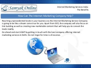 How Can The Internet Marketing Company Help?
Reaching unprecedented levels in your business via the Internet Marketing Service Company
is going to be like a dream come true for you. Apart from SEO, the company will also focus on
link building as well as creating new marketable content that will help you to convert the
leads readily.
Go ahead and start ASAP by getting in touch with the best company offering internet
marketing services in Delhi. Do not linger for time is of essence.
Internet Marketing Services India-
The Benefits
 