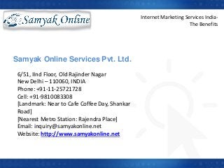 6/51, IInd Floor, Old Rajinder Nagar
New Delhi – 110060, INDIA
Phone: +91-11-25721728
Cell: +91-9810083308
[Landmark: Near to Cafe Coffee Day, Shankar
Road]
[Nearest Metro Station: Rajendra Place]
Email: inquiry@samyakonline.net
Website: http://www.samyakonline.net
Samyak Online Services Pvt. Ltd.
v
Internet Marketing Services India-
The Benefits
 