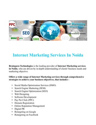Internet Marketing Services In Noida
Brainguru Technologies is the leading provider of Internet Marketing services
in Noida, who are driven by in-depth understanding of clients' business needs and
marketing objective.
Offers a wide range of Internet Marketing services through comprehensive
strategies to achieve your business objectives, that includes -
• Social Media Optimization Services (SMO)
• Search Engine Marketing (SEM)
• Search Engine Optimization (SEO)
• Web Designing
• Software Development
• Pay Per Click (PPC)
• Domain Registration
• Online Reputation Management
• Digital PR
• Retargeting on Google
• Retargeting on Facebook
 