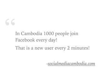 “In Cambodia 1000 people join
Facebook every day!
That is a new user every 2 minutes!
-socialmediacambodia.com
 