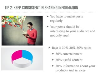 TIP 2: KEEP CONSISTENT IN SHARING INFORMATION
➤ You have to make posts
regularly
➤ Your posts should be
interesting to your audience and
not only you!
➤ Best is 30%-30%-30% ratio:
➤ 30% entertainment
➤ 30% useful content
➤ 30% information about your
products and services
 