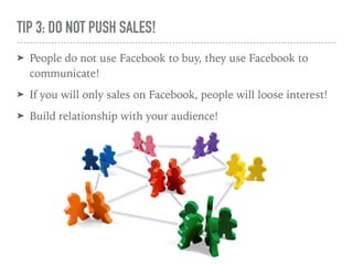 TIP 3: DO NOT PUSH SALES!
➤ People do not use Facebook to buy, they use Facebook to
communicate!
➤ If you will only sales on Facebook, people will loose interest!
➤ Build relationship with your audience!
 