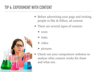 TIP 4: EXPERIMENT WITH CONTENT
➤ Before advertising your page and inviting
people to like & follow, ad content
➤ There are several types of content:
➤ texts
➤ links
➤ video
➤ pictures
➤ Check out your competitors websites to
analyse what content works for them
and what not.
 