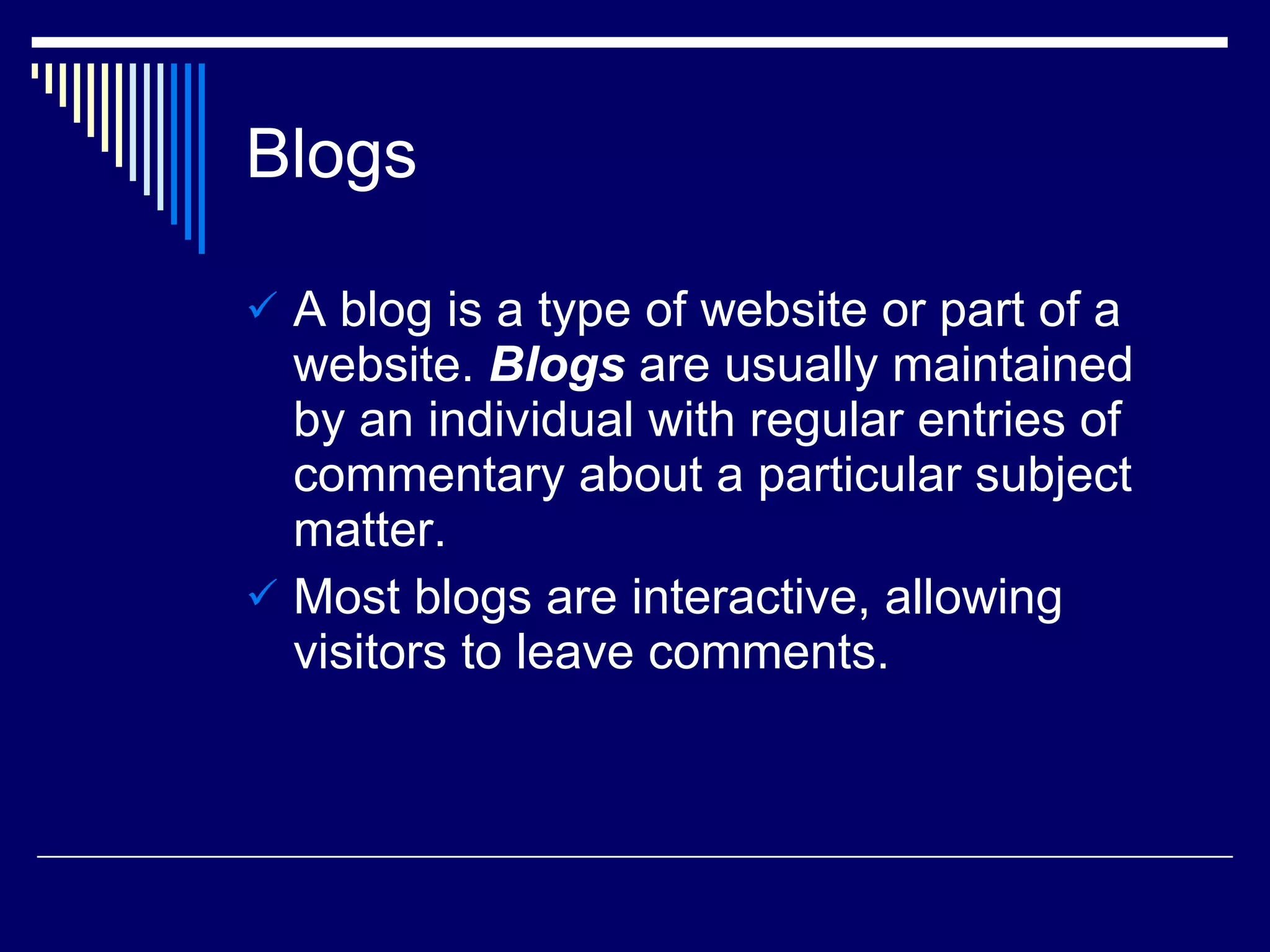Blogs A blog is a type of website or part of a website.  Blogs  are usually maintained by an individual with regular entries of commentary about a particular subject matter. Most blogs are interactive, allowing visitors to leave comments. 