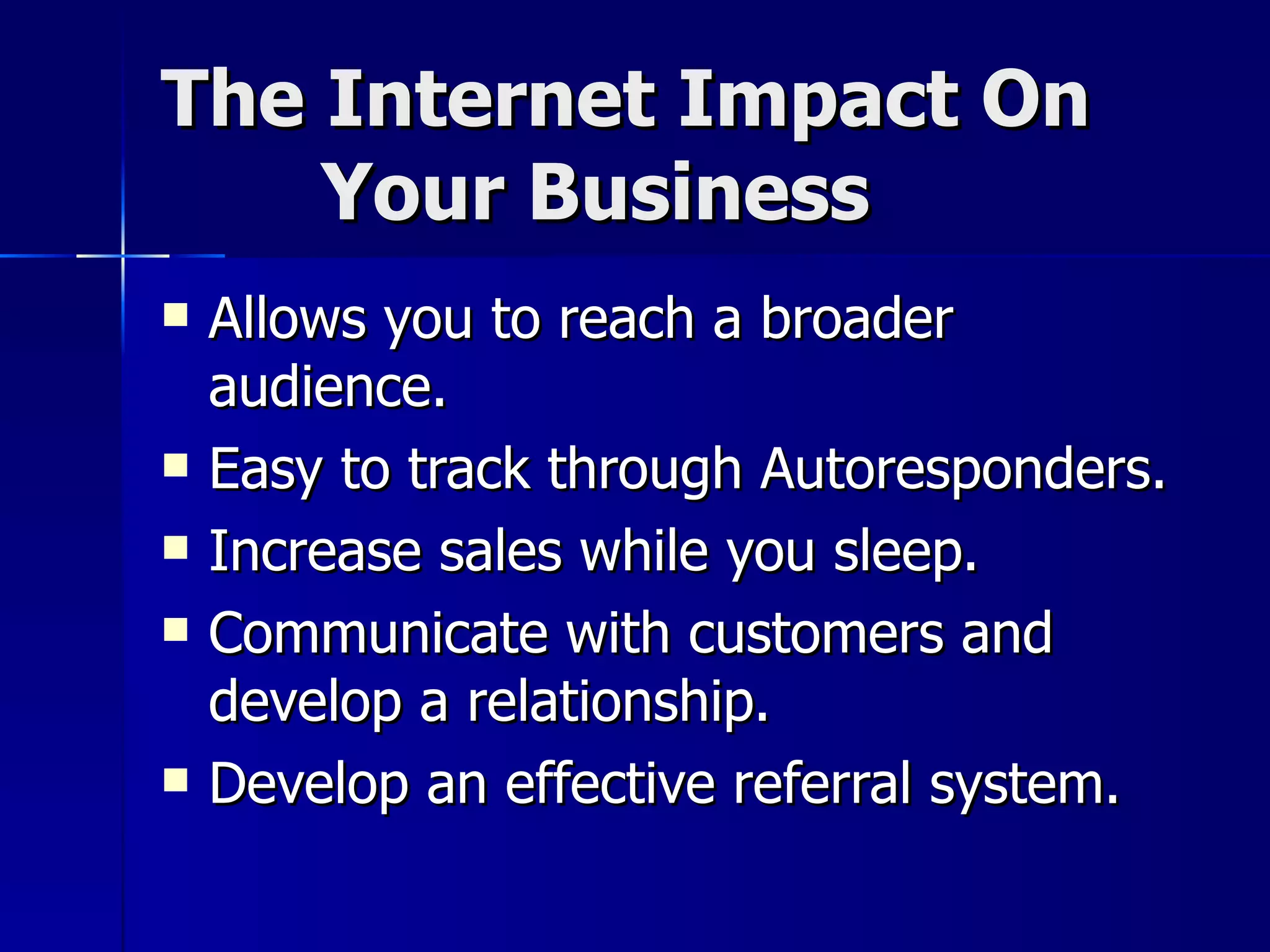 The Internet Impact On    Your Business Allows you to reach a broader audience. Easy to track through Autoresponders. Increase sales while you sleep. Communicate with customers and develop a relationship. Develop an effective referral system. 