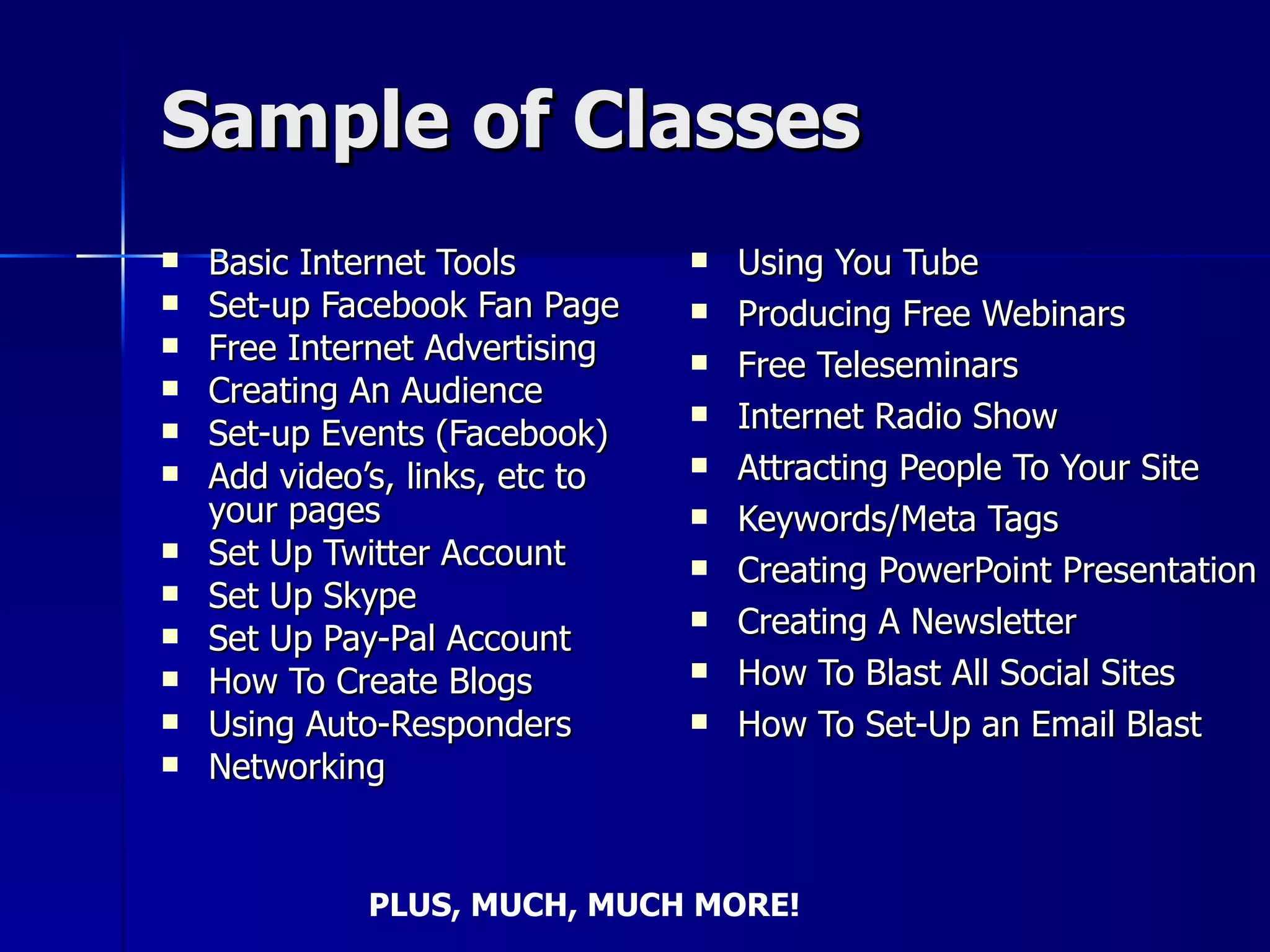 Sample of Classes Basic Internet Tools Set-up Facebook Fan Page Free Internet Advertising Creating An Audience Set-up Events (Facebook) Add video’s, links, etc to your pages Set Up Twitter Account Set Up Skype Set Up Pay-Pal Account How To Create Blogs Using Auto-Responders Networking Using You Tube Producing Free Webinars Free Teleseminars Internet Radio Show Attracting People To Your Site Keywords/Meta Tags Creating PowerPoint Presentation Creating A Newsletter How To Blast All Social Sites How To Set-Up an Email Blast PLUS, MUCH, MUCH MORE! 