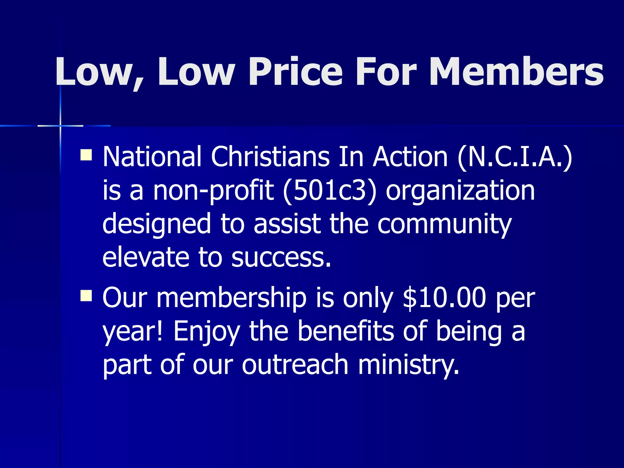 Low, Low Price For Members National Christians In Action (N.C.I.A.) is a non-profit (501c3) organization designed to assist the community elevate to success.  Our membership is only $10.00 per year! Enjoy the benefits of being a part of our outreach ministry. 