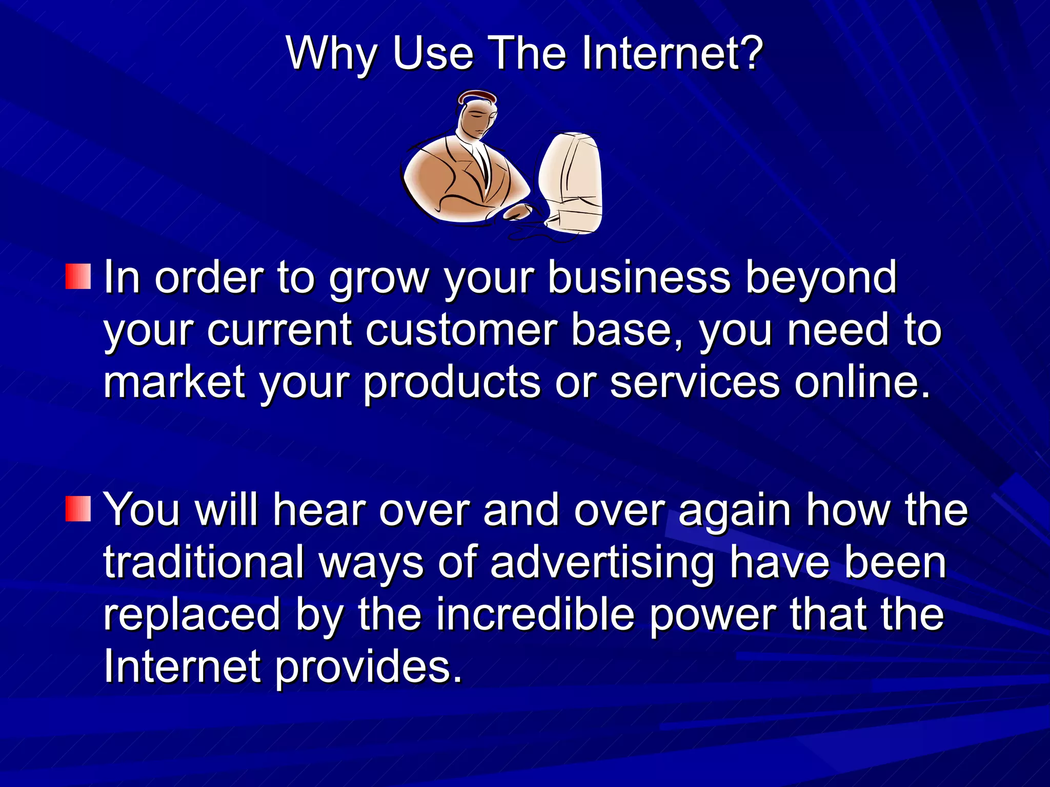 Why Use The Internet? In order to grow your business beyond your current customer base, you need to  market your products or services online.  You will hear over and over again how the traditional ways of advertising have been replaced by the incredible power that the Internet provides.  