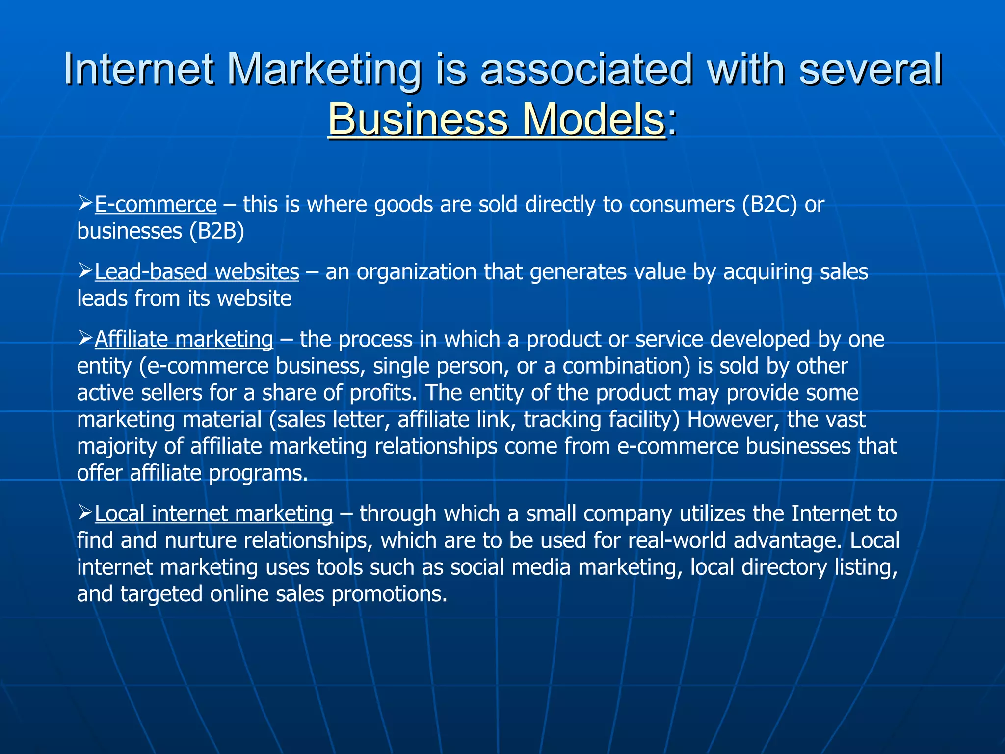Internet Marketing is associated with several  B u siness Models : E-commerce  – this is where goods are sold directly to consumers (B2C) or businesses (B2B)  Lead-based websites  – an organization that generates value by acquiring sales leads from its website  Affiliate marketing  – the process in which a product or service developed by one entity (e-commerce business, single person, or a combination) is sold by other active sellers for a share of profits. The entity of the product may provide some marketing material (sales letter, affiliate link, tracking facility) However, the vast majority of affiliate marketing relationships come from e-commerce businesses that offer affiliate programs.  Local internet marketing  – through which a small company utilizes the Internet to find and nurture relationships, which are to be used for real-world advantage. Local internet marketing uses tools such as social media marketing, local directory listing, and targeted online sales promotions.  