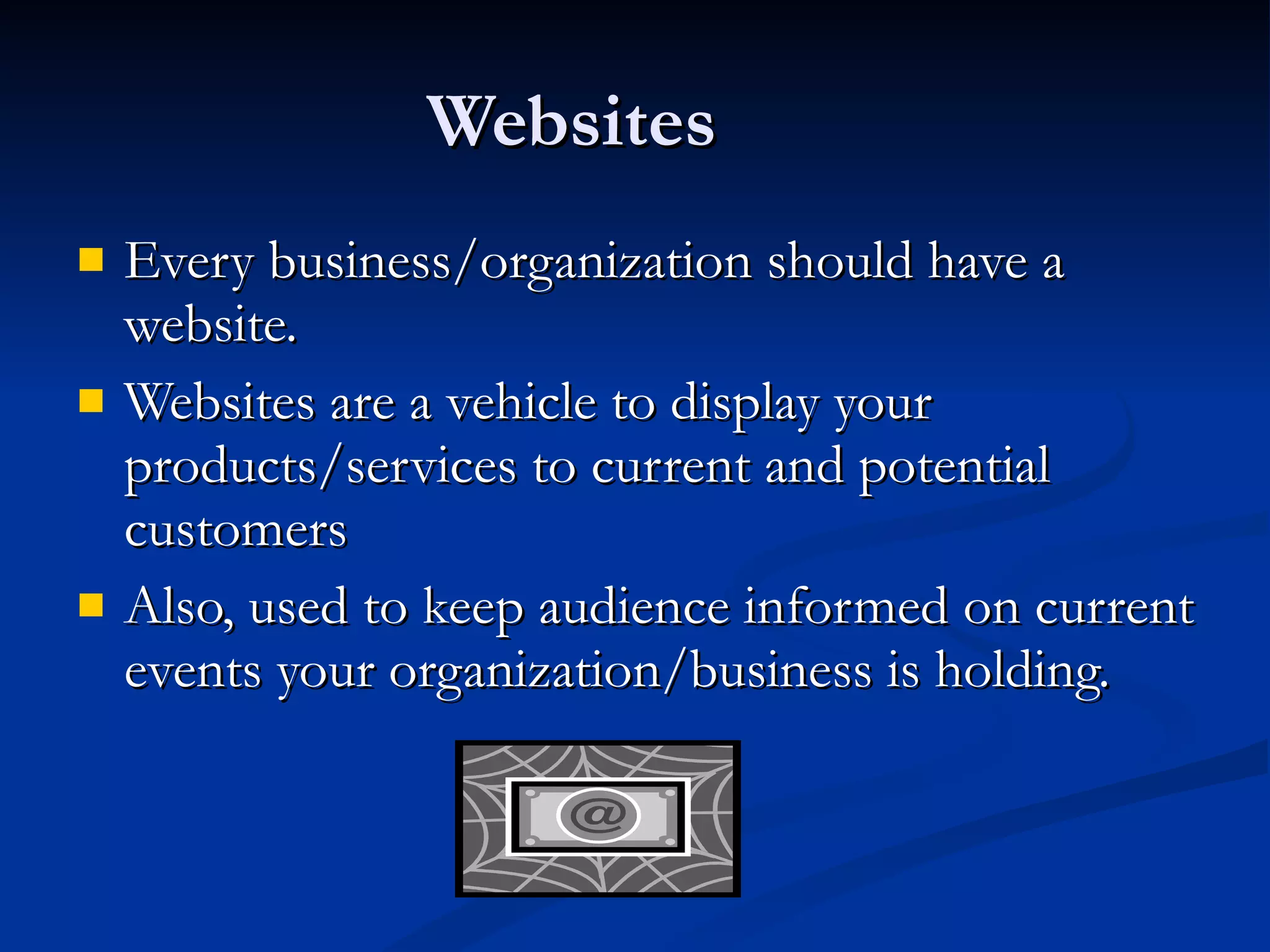 Websites Every business/organization should have a website. Websites are a vehicle to display your products/services to current and potential customers Also, used to keep audience informed on current events your organization/business is holding. 