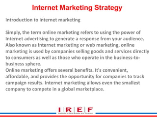Internet Marketing Strategy
Introduction to internet marketing
Simply, the term online marketing refers to using the power of
Internet advertising to generate a response from your audience.
Also known as Internet marketing or web marketing, online
marketing is used by companies selling goods and services directly
to consumers as well as those who operate in the business-to-
business sphere.
Online marketing offers several benefits. It's convenient,
affordable, and provides the opportunity for companies to track
campaign results. Internet marketing allows even the smallest
company to compete in a global marketplace.
 
