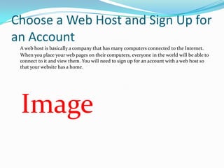 Choose a Web Host and Sign Up for
an Account
 A web host is basically a company that has many computers connected to the Internet.
 When you place your web pages on their computers, everyone in the world will be able to
 connect to it and view them. You will need to sign up for an account with a web host so
 that your website has a home.




 Image
 