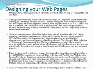 Need to cut shot this…

Designing your Web Pages
    Once you have settled your domain name and web host, the next step is to design the web
    site itself.

  Although there are many considerations in web design, as a beginner, your first step is to
   actually get something out onto the web. The fine-tuning can come after you've figured
   out how to get a basic web page onto your site. One way is to use a WYSIWYG ("What You
   See Is What You Get") web editor to do it. Such editors allow you to design your site
   visually, without having to muck around with the technical details. They work just like a
   normal wordprocessor.

  There are many commercial and free web editors around. For those who don't mind
   spending money on a good commercial web editor, one of the most highly-regarded
   WYSIWYG web editors is Dreamweaver. If you are planning to use this editor,
   thesitewizard.com has an online tutorial on Dreamweaver CS5.5 Tutorial: How to Design
   a Website with Dreamweaver CS5.5. The tutorial takes you through all the steps of
   creating a fully-functional website with multiple pages and a feedback form, and provides
   you with the theoretical and practical foundation that will help you create and maintain
   your site.

  If you prefer to use free software, you can find a complete tutorial on using KompoZer, a
   free WYSIWYG web editor, in the article How to Design and Publish Your Website with
   KompoZer. Like my Dreamweaver tutorial, this one also guides you through the process
   of creating a website that has a home page, an about page, a site map, a links page and a
   feedback form. It also shows you some of the main features of the KompoZer software so
   that you can go on improving and updating your website on your own.

  There are many other web design software around. If you prefer not to use either of the
 